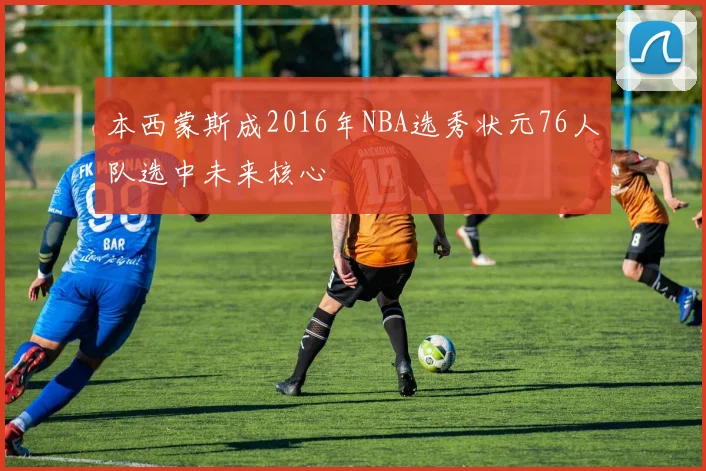本西蒙斯成2016年NBA选秀状元76人队选中未来核心