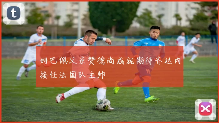 姆巴佩父亲赞德尚成就期待齐达内接任法国队主帅