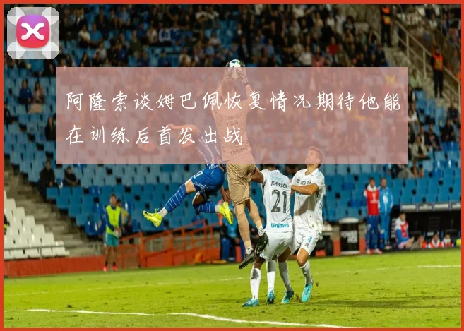 阿隆索谈姆巴佩恢复情况期待他能在训练后首发出战