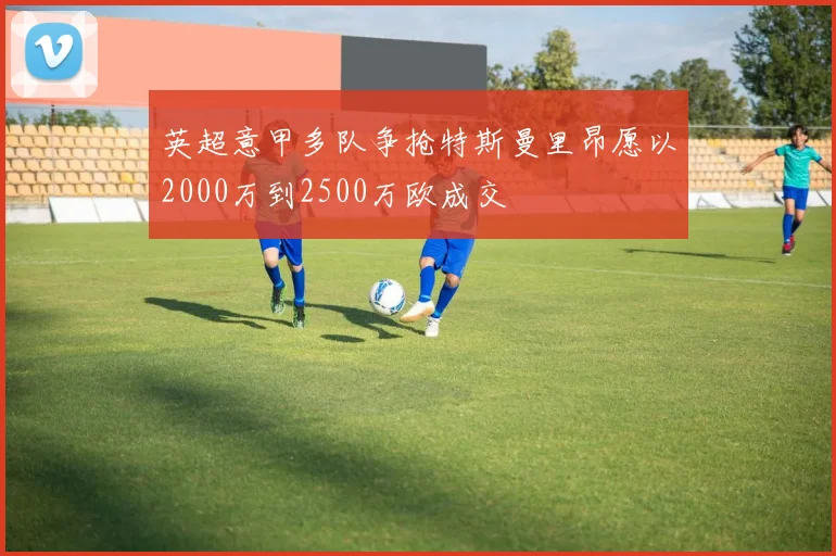 英超意甲多队争抢特斯曼里昂愿以2000万到2500万欧成交